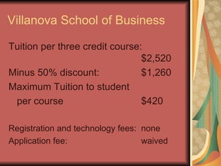 Villanova School of Business Tuition per three credit course: $2,520 Minus 50% discount: $1,260 Maximum Tuition to student per course $420 Registration and technology fees: none Application fee: waived 