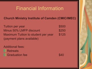 Financial Information Church Ministry Institute of Camden (CMIC/IMEC) Tuition per year  $500 Minus 50% LMFP discount $250 Maximum Tuition to student per year $125 (payment plans available) Additional fees: Retreats Graduation fee $40 
