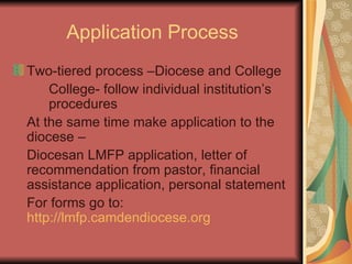 Application Process Two-tiered process –Diocese and College College- follow individual institution’s  procedures At the same time make application to the diocese –  Diocesan LMFP application, letter of recommendation from pastor, financial assistance application, personal statement  For forms go to:  http://lmfp.camdendiocese.org 