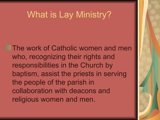 What is Lay Ministry? The work of Catholic women and men who, recognizing their rights and responsibilities in the Church by baptism, assist the priests in serving the people of the parish in collaboration with deacons and religious women and men. 