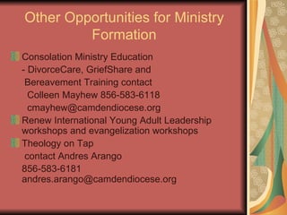 Other Opportunities for Ministry Formation Consolation Ministry Education - DivorceCare, GriefShare and  Bereavement Training contact    Colleen Mayhew 856-583-6118   [email_address] Renew International Young Adult Leadership workshops and evangelization workshops Theology on Tap   contact Andres Arango  856-583-6181  [email_address] 