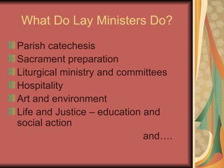 What Do Lay Ministers Do? Parish catechesis Sacrament preparation Liturgical ministry and committees Hospitality Art and environment Life and Justice – education and social action  and…. 