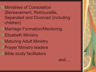 Ministries of Consolation (Bereavement, Retrouvaille, Separated and Divorced (including children) Marriage Formation/Mentoring Elizabeth Ministry Maturing Adult Ministry Prayer Ministry leaders Bible study facilitators and… 