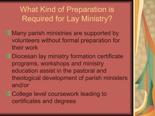 What Kind of Preparation is Required for Lay Ministry? Many parish ministries are supported by volunteers without formal preparation for their work Diocesan lay ministry formation certificate programs, workshops and ministry education assist in the pastoral and theological development of parish ministers and/or  College level coursework leading to certificates and degrees 