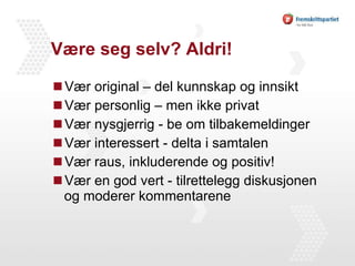 Være seg selv? Aldri!  Vær original – del kunnskap og innsikt Vær personlig – men ikke privat Vær nysgjerrig - be om tilbakemeldinger Vær interessert - delta i samtalen Vær raus, inkluderende og positiv! Vær en god vert - tilrettelegg diskusjonen og moderer kommentarene 