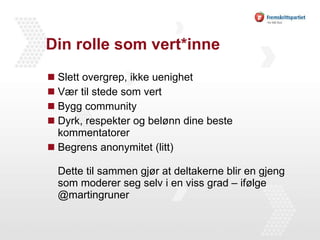 Din rolle som vert*inne Slett overgrep, ikke uenighet  Vær til stede som vert Bygg community  Dyrk, respekter og belønn dine beste kommentatorer Begrens anonymitet (litt) Dette til sammen gjør at deltakerne blir en gjeng som moderer seg selv i en viss grad – ifølge @martingruner 