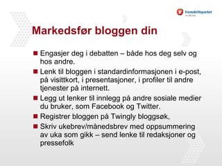 Markedsfør bloggen din Engasjer deg i debatten – både hos deg selv og hos andre. Lenk til bloggen i standardinformasjonen i e-post, på visittkort, i presentasjoner, i profiler til andre tjenester på internett. Legg ut lenker til innlegg på andre sosiale medier du bruker, som Facebook og Twitter. Registrer bloggen på Twingly bloggsøk, Skriv ukebrev/månedsbrev med oppsummering av uka som gikk – send lenke til redaksjoner og pressefolk 