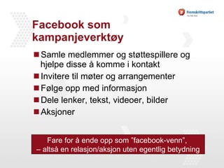 Facebook som kampanjeverktøy Samle medlemmer og støttespillere og hjelpe disse å komme i kontakt Invitere til møter og arrangementer Følge opp med informasjon Dele lenker, tekst, videoer, bilder Aksjoner Fare for å ende opp som ”facebook-venn”,  – altså en relasjon/aksjon uten egentlig betydning 