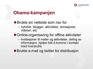 Obama-kampanjen Brukte sin nettside som nav for nyheter, blogger, aktiviteter, donasjoner, videoer, etc Online-organisering for offline aktiviteter Invitasjoner til møter og aktiviteter, deling av informasjon, hjelpe folk å komme i kontakt med hverandre Brukte e-mail og twitter for distribusjon 
