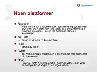 Noen plattformer  Facebook Nettsamfunn for å holde kontakt med venner og bekjente der bruker lager en profil som inneholder personlig informasjon, bilder og interesser. Bruker kan begrense tilgang til informasjon.  YouTube deling av videoer og kommentarer. Flickr deling av bilder Twitter  for rask deling av informasjon til de brukerne som abonnerer på dine melder. Blogg En enkel måte å publisere tekst, bilder og video – kan være personlig eller på vegne av en organisasjon.  