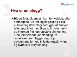 Hva er en blogg? blogg  [blågg], subst., kort for weblog, eller nettdagbok. En lett tilgjengelig og billig publiseringsteknologi som gjør at enhver taletrengt idiot med tilgang til datamaskin og internett fritt kan uttrykke sin mening uten forstyrrende innblanding fra redaktører som legger seg opp skribentens forhold til fakta, rettskrivning og evne til å uttrykke seg. 