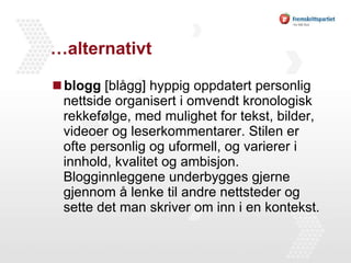 …alternativt blogg  [blågg] hyppig oppdatert personlig nettside organisert i omvendt kronologisk rekkefølge, med mulighet for tekst, bilder, videoer og leserkommentarer. Stilen er ofte personlig og uformell, og varierer i innhold, kvalitet og ambisjon. Blogginnleggene underbygges gjerne gjennom å lenke til andre nettsteder og sette det man skriver om inn i en kontekst. 