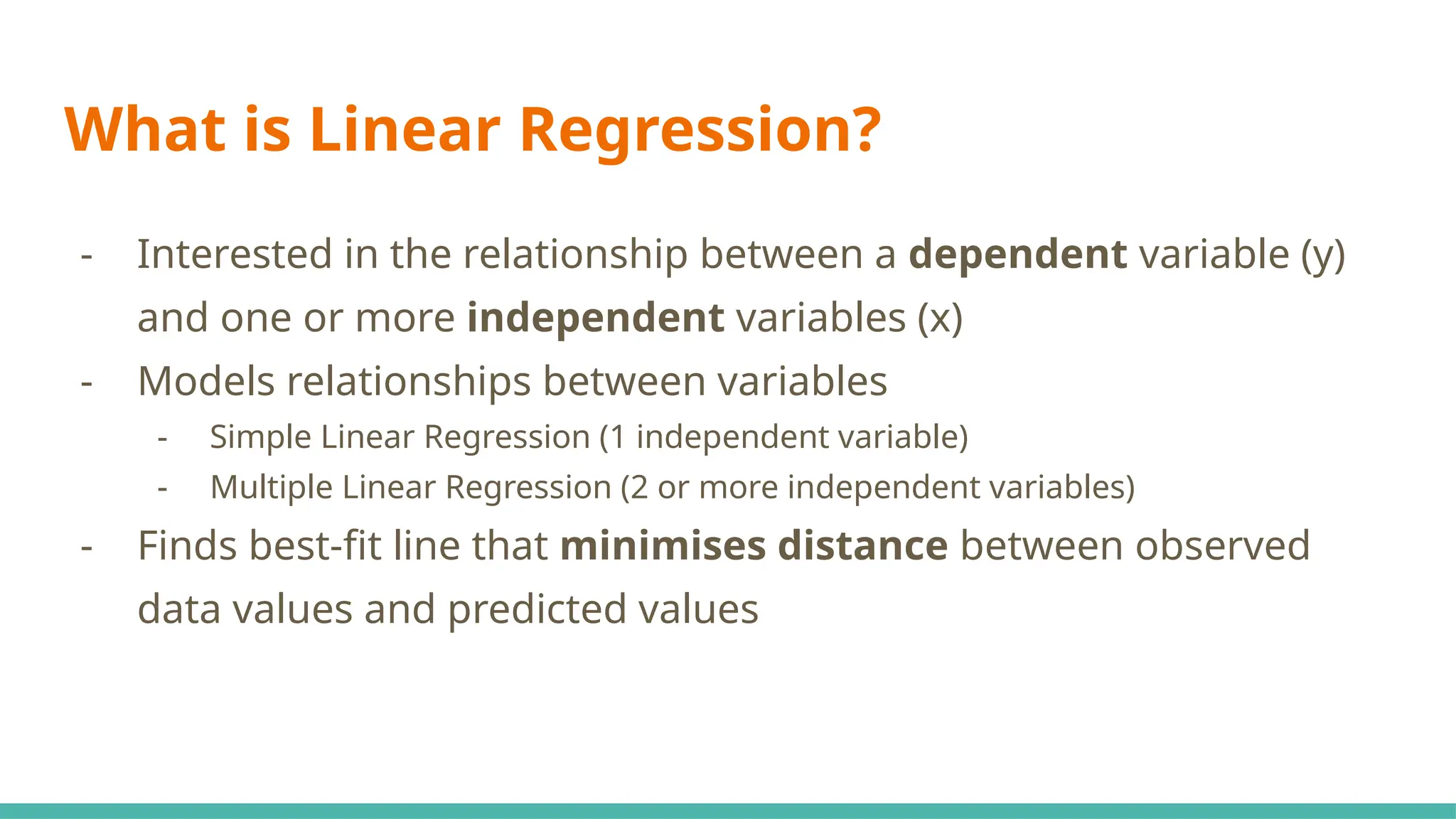 What is Linear Regression?
- Interested in the relationship between a dependent variable (y)
and one or more independent variables (x)
- Models relationships between variables
- Simple Linear Regression (1 independent variable)
- Multiple Linear Regression (2 or more independent variables)
- Finds best-fit line that minimises distance between observed
data values and predicted values
 