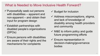 What is Needed to Move Inclusive Health Forward?
Purposefully seek out persons
with disabilities – apparent and
non-apparent – and obtain their
input for program design
Establish partnerships with
disabled people’s organizations
(DPOs)
Ensure persons with disabilities
are aware of their rights and the
mechanisms for complaints
 Budget for inclusion
 Address misconceptions, stigma,
and lack of knowledge of
disability among health providers
and community
 M&E to inform policy and guide
future programming efforts
 Ensure representation in
decision-making/governance
bodies
11
 