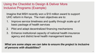 14
Using the Checklist to Design & Deliver More
Inclusive Programs (Example)
Imagine that MSH recently won a $10 million award to support
UHC reform in Kenya. The main objectives are to:
1. Improve service timeliness and quality through scale up of
basic package of health services
2. Pilot and adapt decentralized financing mechanisms
3. Enhance institutional capacity of national health insurance
agency and district level health management teams
What are some steps we can take to ensure the project is inclusive
of persons with disabilities?
 