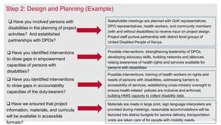 Step 2: Design and Planning (Example)
 Have you identified interventions
to close gaps in empowerment
capacities of persons with
disabilities?
 Have you involved persons with
disabilities in the planning of project
activities? And established
partnerships with DPOs?
Stakeholder meetings are planned with GoK representatives,
DPO representatives, health workers, and community members
(with and without disabilities) to receive input on project design.
Project staff pursue partnership with district level groups of
United Disabled People of Kenya.
Possible interventions: strengthening leadership of DPOs,
developing advocacy skills, building networks and alliances,
raising awareness of health rights and services available for
persons with disabilities.
 Have you identified interventions
to close gaps in accountability
capacities of the duty-bearers?
Possible interventions: training of health workers on rights and
needs of persons with disabilities, addressing barriers to
accessibility of services, establishing cross-ministry oversight to
ensure health-related policies are inclusive and enforced,
building HMIS capacity to collect disability data.
16
 Have we ensured that project
information, materials, and curricula
will be available in accessible
formats?
Materials are made in large print, sign language interpreters are
provided during meetings, reasonable accommodations will be
factored into district budgets for service delivery, transportation
costs are taken care of for people with mobility needs.
 