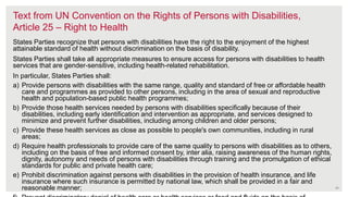 Text from UN Convention on the Rights of Persons with Disabilities,
Article 25 – Right to Health
States Parties recognize that persons with disabilities have the right to the enjoyment of the highest
attainable standard of health without discrimination on the basis of disability.
States Parties shall take all appropriate measures to ensure access for persons with disabilities to health
services that are gender-sensitive, including health-related rehabilitation.
In particular, States Parties shall:
a) Provide persons with disabilities with the same range, quality and standard of free or affordable health
care and programmes as provided to other persons, including in the area of sexual and reproductive
health and population-based public health programmes;
b) Provide those health services needed by persons with disabilities specifically because of their
disabilities, including early identification and intervention as appropriate, and services designed to
minimize and prevent further disabilities, including among children and older persons;
c) Provide these health services as close as possible to people's own communities, including in rural
areas;
d) Require health professionals to provide care of the same quality to persons with disabilities as to others,
including on the basis of free and informed consent by, inter alia, raising awareness of the human rights,
dignity, autonomy and needs of persons with disabilities through training and the promulgation of ethical
standards for public and private health care;
e) Prohibit discrimination against persons with disabilities in the provision of health insurance, and life
insurance where such insurance is permitted by national law, which shall be provided in a fair and
reasonable manner; 24
 