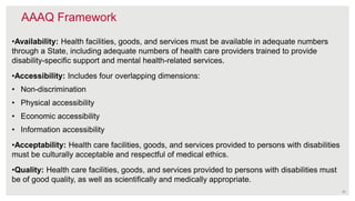 AAAQ Framework
•Availability: Health facilities, goods, and services must be available in adequate numbers
through a State, including adequate numbers of health care providers trained to provide
disability-specific support and mental health-related services.
•Accessibility: Includes four overlapping dimensions:
• Non-discrimination
• Physical accessibility
• Economic accessibility
• Information accessibility
•Acceptability: Health care facilities, goods, and services provided to persons with disabilities
must be culturally acceptable and respectful of medical ethics.
•Quality: Health care facilities, goods, and services provided to persons with disabilities must
be of good quality, as well as scientifically and medically appropriate.
25
 