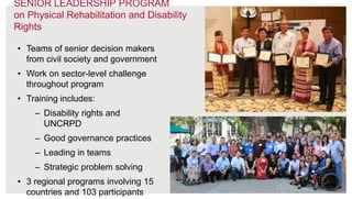 27
• Teams of senior decision makers
from civil society and government
• Work on sector-level challenge
throughout program
• Training includes:
– Disability rights and
UNCRPD
– Good governance practices
– Leading in teams
– Strategic problem solving
• 3 regional programs involving 15
countries and 103 participants
SENIOR LEADERSHIP PROGRAM
on Physical Rehabilitation and Disability
Rights
 