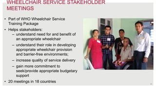 29
• Part of WHO Wheelchair Service
Training Package
• Helps stakeholders:
– understand need for and benefit of
an appropriate wheelchair
– understand their role in developing
appropriate wheelchair provision
and barrier-free environments;
– increase quality of service delivery
– gain more commitment to
seek/provide appropriate budgetary
support
• 20 meetings in 18 countries
WHEELCHAIR SERVICE STAKEHOLDER
MEETINGS
 