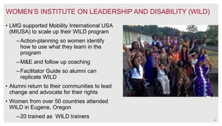 30
• LMG supported Mobility International USA
(MIUSA) to scale up their WILD program
–Action-planning so women identify
how to use what they learn in the
program
–M&E and follow up coaching
–Facilitator Guide so alumni can
replicate WILD
• Alumni return to their communities to lead
change and advocate for their rights
• Women from over 50 countries attended
WILD in Eugene, Oregon
–20 trained as WILD trainers
WOMEN’S INSTITUTE ON LEADERSHIP AND DISABILITY (WILD)
 