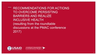 RECOMMENDATIONS FOR ACTIONS
TO OVERCOME PERSISTING
BARRIERS AND REALIZE
INCLUSIVE HEALTH
(resulting from the roundtable
discussions at the PMAC conference
2017)
31
 
