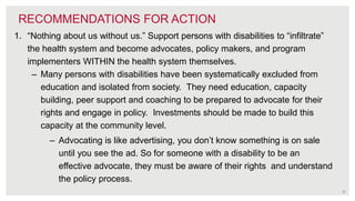 32
RECOMMENDATIONS FOR ACTION
1. “Nothing about us without us.” Support persons with disabilities to “infiltrate”
the health system and become advocates, policy makers, and program
implementers WITHIN the health system themselves.
– Many persons with disabilities have been systematically excluded from
education and isolated from society. They need education, capacity
building, peer support and coaching to be prepared to advocate for their
rights and engage in policy. Investments should be made to build this
capacity at the community level.
– Advocating is like advertising, you don’t know something is on sale
until you see the ad. So for someone with a disability to be an
effective advocate, they must be aware of their rights and understand
the policy process.
 