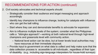 33
RECOMMENDATIONS FOR ACTION (continued)
2. Civil society advocates and technical experts should:
– Strategically consider their audience and target messaging and approach
accordingly
– Identify key champions to influence change, looking for catalysts with influence
who can get the ball rolling
– Start where they can and demonstrate benefits to advocate for expansion
– Aim to influence multiple levels of the system; consider what the Philippines
calls a “bibingka approach”—working at both national level through high-level
champions and grassroots level with community action.
– National level action can be slow, but at lower levels local authorities may
have resources at their immediate disposal.
– Provide input to government on what data to collect and help make sure that the
data collection process is accessible to all individuals , regardless of their type
of disability. (e.g., including sign-language interpreters for house-hold surveys).
 