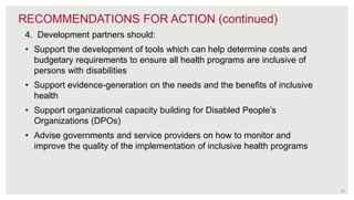 35
RECOMMENDATIONS FOR ACTION (continued)
4. Development partners should:
• Support the development of tools which can help determine costs and
budgetary requirements to ensure all health programs are inclusive of
persons with disabilities
• Support evidence-generation on the needs and the benefits of inclusive
health
• Support organizational capacity building for Disabled People’s
Organizations (DPOs)
• Advise governments and service providers on how to monitor and
improve the quality of the implementation of inclusive health programs
 