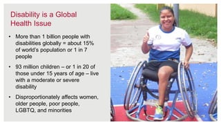 7
Disability is a Global
Health Issue
• More than 1 billion people with
disabilities globally = about 15%
of world’s population or 1 in 7
people
• 93 million children – or 1 in 20 of
those under 15 years of age – live
with a moderate or severe
disability
• Disproportionately affects women,
older people, poor people,
LGBTQ, and minorities
 