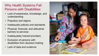 9
• Lack of awareness, knowledge, and
understanding
• Prejudice and stigma
• Inadequate policies and standards
• Physical, financial, and attitudinal
barriers to services
• Inadequately trained providers
• Exclusion of persons with
disabilities from decision-making
• Lack of data and evidence
Why Health Systems Fail
Persons with Disabilities:
 