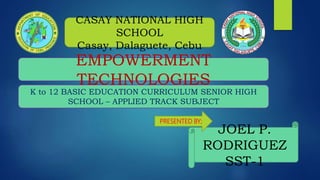 EMPOWERMENT
TECHNOLOGIES
JOEL P.
RODRIGUEZ
SST-1
CASAY NATIONAL HIGH
SCHOOL
Casay, Dalaguete, Cebu
K to 12 BASIC EDUCATION CURRICULUM SENIOR HIGH
SCHOOL – APPLIED TRACK SUBJECT
PRESENTED BY;
 