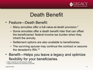 Death Benefit
• Feature—Death Benefit:
– Many annuities offer a full-value-at-death provision.*
– Some annuities offer a death benefit rider that can offset
the beneficiaries’ federal income tax burden when they
inherit the annuity.
– Settlement options are also available to beneficiaries.
– The surviving spouse may continue the contract or assume
the decedent’s IRA.**
• Benefit—Helps you leave a legacy and optimize
flexibility for your beneficiaries.
LMG2707F0309 13
* Refer to specific annuity contract for details.
** Subject to limitations and restrictions by the IRS.
 