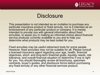 Disclosure
This presentation is not intended as an invitation to purchase any
particular insurance product or fixed annuity, nor is it intended as an
endorsement of any particular product or company. It is merely
intended to provide you with general information about fixed
annuities, to assist you in making an informed choice about financial
service products currently available to you and to help you
determine what products may be best suited for you.
Fixed annuities may be useful retirement tools for some people.
However, fixed annuities may not be suitable for all. Please consult
a licensed insurance agent regarding your age, health, financial
objectives, short- and long-term financial goals, liquidity needs, risk
tolerance, and overall financial situation to determine if one is right
for you. You should thoroughly review all brochures, specimen
contracts, buyer’s guides, and disclosure forms before purchasing
any fixed annuity or any other financial services product.
LMG2707F0309 21
 