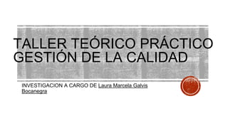 TALLER TEÓRICO PRÁCTICO
GESTIÓN DE LA CALIDAD
INVESTIGACION A CARGO DE Laura Marcela Galvis
Bocanegra
 