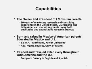 Capabilities
• The Owner and President of LMG is Jim Loretta.
• 30 years of marketing research and consulting
experience in the United States, US Hispanic and
Latin American market segments doing both
qualitative and quantitative research projects
• Born and raised in Mexico of American parents.
Educated in Mexico and U.S.
• B.S.B.A. - Marketing, Xavier University
• Adv. Mgmt. courses, Univ. of Miami.
• Resided and traveled extensively throughout
Latin America and the U.S.
• Complete fluency in English and Spanish.
3
 