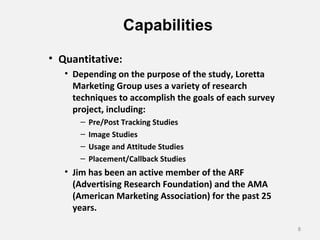 Capabilities
• Quantitative:
• Depending on the purpose of the study, Loretta
Marketing Group uses a variety of research
techniques to accomplish the goals of each survey
project, including:
– Pre/Post Tracking Studies
– Image Studies
– Usage and Attitude Studies
– Placement/Callback Studies
• Jim has been an active member of the ARF
(Advertising Research Foundation) and the AMA
(American Marketing Association) for the past 25
years.
8
 