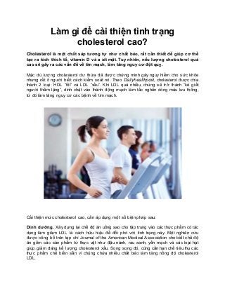 Làm gì để cải thiện tình trạng
cholesterol cao?
Cholesterol là một chất sáp tương tự như chất béo, rất cần thiết để giúp cơ thể
tạo ra kích thích tố, vitamin D và a xít mật. Tuy nhiên, nếu lượng cholesterol quá
cao sẽ gây ra các vấn đề về tim mạch, làm tăng nguy cơ đột quỵ.
Mặc dù lượng cholesterol dư thừa đã được chứng minh gây nguy hiểm cho sức khỏe
nhưng rất ít người biết cách kiểm soát nó. Theo Dailyhealthpost, cholesterol được chia
thành 2 loại: HDL “tốt” và LDL “xấu”. Khi LDL quá nhiều, chúng sẽ trở thành “kẻ giết
người thầm lặng”, dính chặt vào thành động mạch làm tắc nghẽn dòng máu lưu thông,
từ đó làm tăng nguy cơ các bệnh về tim mạch.
Cải thiện mức cholesterol cao, cần áp dụng một số biện pháp sau:
Dinh dưỡng. Xây dựng lại chế độ ăn uống sao cho tập trung vào các thực phẩm có tác
dụng làm giảm LDL là cách hữu hiệu để đối phó với tình trạng này. Một nghiên cứu
được công bố trên tạp chí Journal of the American Medical Association cho biết chế độ
ăn gồm các sản phẩm từ thực vật như đậu nành, rau xanh, yến mạch và các loại hạt
giúp giảm đáng kể lượng cholesterol xấu. Song song đó, cũng cần hạn chế tiêu thụ các
thực phẩm chế biến sẵn vì chúng chứa nhiều chất béo làm tăng nồng độ cholesterol
LDL.
 