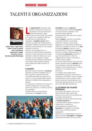 RISORSE UMANE

TALENTI E ORGANIZZAZIONI

L
Emiliano Soldi, è Agile Practice
Leader e Coach di Inspearit
Italia. Professionista
appassionato e blogger
entusiasta, scrive su:
http://www.inspearit.it/it/news/blog/

e organizzazioni si basano sulle
persone. Si evolvono, crescono e
prosperano nel corso del tempo,
grazie alle interazioni degli
individui che ne fanno parte e ai risultati
che questi sono in grado di ottenere.
Un patrimonio eccezionale da
sviluppare: il capitale umano. Bene
primario sul quale ogni organizzazione
dovrebbe investire le necessarie risorse e
attenzioni, permettendone una crescita
costante e fruttuosa.
Il talento, di conseguenza, è un
elemento fondamentale da valorizzare
quando si parla di persone nel mondo
lavorativo e della loro efficacia in quel
contesto. La sua scoperta e utilizzo,
dovrebbe essere facilitata, permettendo
che questo venga sfruttato appieno
nello svolgimento delle mansioni di
ognuno.

IL TALENTO
Quando si parla di talento, la tendenza
generale è quella di collegarlo ad un
dono supremo, qualcosa di innato,
un’eredità del patrimonio genetico di
ognuno: o lo si possiede dalla nascita,
altrimenti è difficilmente sviluppabile in
seguito.
La concezione di talento che invece si è
andata sviluppando nel corso degli
ultimi anni, propone un drastico cambio
di prospettiva.
Si parte infatti con il riconoscere
quell’insieme di schemi mentali,

4 LEADERSHIP&MANAGEMENT • Gennaio/Febbraio 2014

sensibilità personali, approcci
comportamentali e funzionali ricorrenti,
che ogni persona possiede e che
possono essere applicati
produttivamente alla vita di tutti i giorni,
lavorativa e non.
Questo pattern, chiamato anche filtro
comportamentale, è ovviamente
presente in ognuno e può essere
applicato con diversi gradi di efficienza.
Il fatto che si trasformi o meno in un vero
ed esplicito talento, è dovuto a due
principali fattori: l’intuizione o scoperta
precoce di quella ‘predisposizione’ e la
conseguente esecuzione costante di
quei comportamenti, in ottica di
miglioramento continuo, che porta a
risultati sempre migliori.
La buona notizia è quindi, che tanto più
quelle capacità saranno allenate, tanto
più sarà facile e naturale utilizzarle al
meglio. Il mondo dello sport, è un ottimo
contesto in cui studiare questo
fenomeno.
La maggior parte degli sportivi
professionisti, riguardo a come hanno
sviluppato il loro talento, citano tre fattori
importantissimi: averlo scoperto molto
presto (intuizione), averlo allenato con
continuità (perseveranza) e non essersi
arresi alle difficoltà (persistenza).

LA SCOPERTA DEL TALENTO
PERSONALE
La scoperta del talento, quindi, è un
fattore rilevante della vita di ogni
persona, ancor prima che lo diventi per
le singole organizzazioni.
Permettere al proprio talento personale
di divenire passione e,
successivamente, essere in grado di
trasformarla in attività che
accompagnano la propria vita
lavorativa, se vogliamo, è una delle
porte verso una vita più felice e
appagante.
Quanto più un’organizzazione, poi, è in
grado di capire, convogliare e integrare
quel talento, all’interno dei suoi canali

 