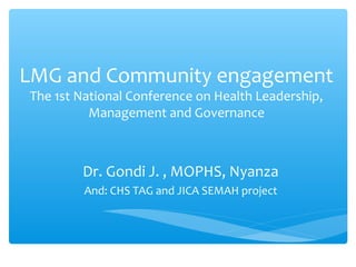 LMG and Community engagement
The 1st National Conference on Health Leadership,
          Management and Governance



        Dr. Gondi J. , MOPHS, Nyanza
         And: CHS TAG and JICA SEMAH project
 