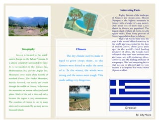 Interesting Facts
                                                                                       !
                                                                                       !        Eighty Percent of the landscape
                                                                                       of Greece are mountains. Mount
                                                                                       Olympus is the highest mountain in
                                                                                       Greece with a height of 2,919 meters.
                                                                                       Only about 170 of more than 2,000
                                                                                       islands in Greece are populated. The
                                                                                       largest island of them all, Crete, is 3,189
                                                                                       square miles. Over forty percent of
                                                                                       Greece’s population lives in Athens.
                                                                                       !        Out of all the old time toys, the
                                                                                       yoyo is the second oldest known toy in
                                                                                       the world and was created in the days
                                                                                       of ancient Greece, about 3,000 years
              Geography                                      Climate                   ago. As the world’s third leading
                                                                                       producer of olives, the Greeks have
!       Greece is located in the south-                                                cultivated olive trees since ancient time
                                              !     The dry climate used to make it    and some are still producing olives.
eastern Europe on the Balkan Peninsula. It                                             Greece is also the leading producer of
                                              hard to grow crops there, so the
is almost completely surrounded by water.                                              sea sponges. One last interesting fact is
                                              farmers were forced to make the most     that no one is allowed not to vote
It is surrounded by the Ionian Sea,                                                    because it is required for every citizen
Mediterranean Sea, and the Aegean Sea.        of it. In the winter, the winds were     18 years or older.

Mountains cover nearly three fourths of       strong and the waters were rough. This
mainland Greece. The Pindus Mountains,
                                              made sailing very dangerous.
heavily forested, run north and south
through the middle of Greece. In between
the mountains are narrow valleys and small
plains. Much of the soil is thin and rocky,
because the region is very mountainous.
The coastline of Greece is cut by many
inlets and is surrounded by as many as two
thousand islands.

                                                                                                                   By: Lilly Moore
 