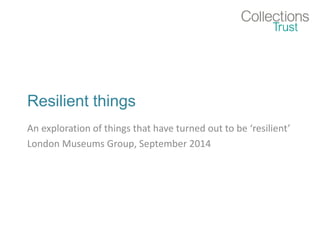 Resilient things 
An exploration of things that have turned out to be ‘resilient’ 
London Museums Group, September 2014 
 