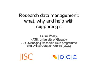 Research data management:
  what, why and help with
        supporting it
               Laura Molloy,
      HATII, University of Glasgow
JISC Managing Research Data programme
    and Digital Curation Centre (DCC)
 