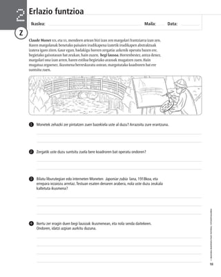 © IBAIZABAL/BAIMENDUTAKO MATERIAL FOTOKOPIAGARRIA 
10 
Erlazio funtzioa 
Ikaslea: Maila: Data: 2 
Z 
Claude Monet XIX. eta XX. mendeen artean bizi izan zen margolari frantziarra izan zen. 
Haren margolanak benetako paisaien irudikapena izatetik irudikapen abstraktuak 
izatera igaro ziren. Gaur egun, badakigu horren zergatia: azkenik operatu bazen ere, 
begietako gaixotasun bat zeukan, hain zuzen, begi lausoa. Horrenbestez, antza denez, 
margolari ona izan arren, haren estiloa begietako arazoak mugatzen zuen. Hain 
mugatua zegoenez, ikusmena berreskuratu ostean, margotutako koadroren bat ere 
suntsitu zuen. 
1 Monetek zehazki zer pintatzen zuen bazekiela uste al duzu? Arrazoitu zure erantzuna. 
2 Zergatik uste duzu suntsitu zuela bere koadroren bat operatu ondoren? 
Bilatu liburutegian edo interneten Moneten Japoniar zubia lana, 1918koa, eta 
errepara iezaiozu arretaz. Testuan esaten denaren arabera, nola uste duzu zeukala 
kaltetuta ikusmena? 
3 
Ikertu zer eragin duen begi lausoak ikusmenean, eta nola senda daitekeen. 
Ondoren, idatzi azpian aurkitu duzuna. 
4 
 