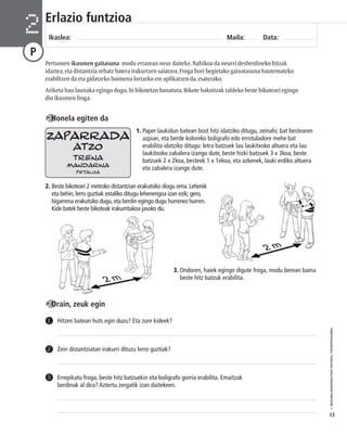 © IBAIZABAL/BAIMENDUTAKO MATERIAL FOTOKOPIAGARRIA 
13 
Erlazio funtzioa 
Ikaslea: Maila: Data: 2 
P 
Pertsonen ikusmen gaitasuna modu errazean neur daiteke. Nahikoa da neurri desberdineko hitzak 
idaztea, eta distantzia zehatz batera irakurtzen saiatzea. Froga hori begietako gaixotasuna hautemateko 
erabiltzen da eta gidatzeko baimena lortzeko ere aplikatzen da, esaterako. 
Ariketa hau launaka egingo dugu, bi bikotetan banatuta. Bikote bakoitzak taldeko beste bikoteari egingo 
dio ikusmen froga. 
1. Paper laukidun batean bost hitz idatziko ditugu, zeinahi; bat bestearen 
azpian, eta berde koloreko boligrafo edo errotuladore mehe bat 
erabilita idatziko ditugu: letra batzuek lau laukitxoko altuera eta lau 
laukitxoko zabalera izango dute, beste hizki batzuek 3 x 3koa, beste 
batzuek 2 x 2koa, besteek 1 x 1ekoa, eta azkenek, lauki erdiko altuera 
eta zabalera izango dute. 
Honela egiten da 
ZAPARRADA 
2. Beste bikoteari 2 metroko distantzian erakutsiko diogu orria. Lehenik 
eta behin, lerro guztiak estaliko ditugu lehenengoa izan ezik; gero, 
bigarrena erakutsiko dugu, eta berdin egingo dugu hurrenez hurren. 
Kide batek beste bikoteak irakurritakoa jasoko du. 
3. Ondoren, haiek egingo digute froga, modu berean baina 
beste hitz batzuk erabilita. 
Orain, zeuk egin 
1 Hitzen batean huts egin duzu? Eta zure kideek? 
2 Zein distantziatan irakurri dituzu lerro guztiak? 
Errepikatu froga, beste hitz batzuekin eta boligrafo gorria erabilita. Emaitzak 
berdinak al dira? Aztertu zergatik izan daitekeen. 
3 
ATZO 
TRENA 
MANDARINA 
PETALOA 
 