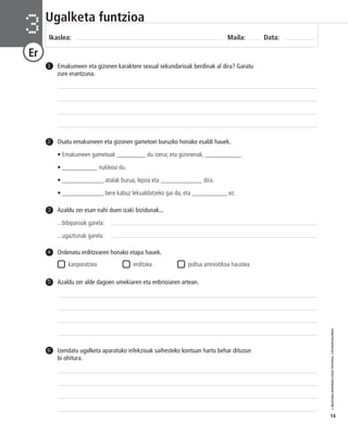 © IBAIZABAL/BAIMENDUTAKO MATERIAL FOTOKOPIAGARRIA 
14 
Ugalketa funtzioa 
Ikaslea: Maila: Data: 3 
Er 
Emakumeen eta gizonen karaktere sexual sekundarioak berdinak al dira? Garatu 
zure erantzuna. 
1 
5 Azaldu zer alde dagoen umekiaren eta enbrioiaren artean. 
Izendatu ugalketa aparatuko infekzioak saihesteko kontuan hartu behar dituzun 
bi ohitura. 
6 
Osatu emakumeen eta gizonen gametoei buruzko honako esaldi hauek. 
• Emakumeen gametoak _________ du izena; eta gizonenak, ___________. 
• ___________ nukleoa du. 
• _____________ atalak burua, lepoa eta _____________ dira. 
• _____________ bere kabuz lekualdatzeko gai da, eta ___________ ez. 
2 
Azaldu zer esan nahi duen izaki bizidunak... 
...bibiparoak garela: 
...ugaztunak garela: 
3 
Ordenatu erditzearen honako etapa hauek. 
kanporatzea erditzea poltsa amniotikoa haustea 
4 
 