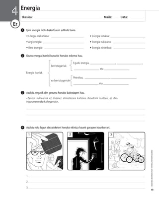 Osatu energia iturriei buruzko honako eskema hau. 
berriztagarriak 
Eguzki energia, __________________, __________________, 
Energia iturriak 
__________________ eta __________________ 
ez-berriztagarriak 
Petrolioa, __________________, __________________ 
__________________ eta __________________ 
2 
© IBAIZABAL/BAIMENDUTAKO MATERIAL FOTOKOPIAGARRIA 
19 
Energia 
Ikaslea: Maila: Data: 4 
Er 
Ipini energia mota bakoitzaren adibide bana. 
• Energia mekanikoa: _______________________ • Energia kimikoa: _________________________ 
• Argi energia: _____________________________ • Energia nuklearra: _______________________ 
• Bero energia: ____________________________ • Energia elektrikoa: _______________________ 
1 
Azaldu zergatik den gezurra honako baieztapen hau. 
«Zentral nuklearrek ez dutenez atmosferara karbono dioxidorik isurtzen, ez dira 
ingurumenerako kaltegarriak». 
3 
4 Azaldu nola lagun diezaioketen honako ekintza hauek garapen iraunkorrari. 
1 2 3 
1. 
2. 
3. 
 