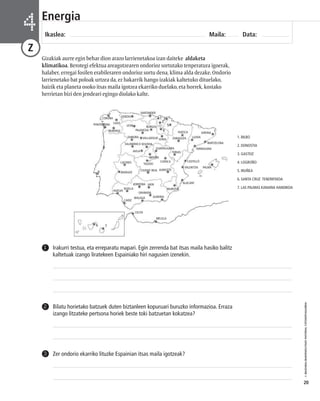 © IBAIZABAL/BAIMENDUTAKO MATERIAL FOTOKOPIAGARRIA 
20 
Energia 
Ikaslea: Maila: Data: 4 
Z 
Gizakiak aurre egin behar dion arazo larrienetakoa izan daiteke aldaketa 
klimatikoa. Berotegi efektua areagotzearen ondorioz sortutako tenperatura igoerak, 
halaber, erregai fosilen erabileraren ondorioz sortu dena, klima alda dezake. Ondorio 
larrienetako bat poloak urtzea da, ez bakarrik hango izakiak kaltetuko dituelako, 
baizik eta planeta osoko itsas maila igotzea ekarriko duelako, eta horrek, kostako 
herrietan bizi den jendeari egingo diolako kalte. 
PONTEVEDRA 
LUGO 
OURENSE 
OVIEDO 
LEON 
SANTANDER 
BURGOS 
PALENTZIA 
ZAMORA 
1 2 
3 
4 
6 7 
5 
SORIA 
AVILA 
VALLADOLID 
TOLEDO 
CUENCA 
CIUDAD REAL ALBACETE 
CACERES 
BADAJOZ 
KORDOBA 
SEVILLA 
HUELVA 
CADIZ 
GRANADA 
MALAGA 
ALMERIA 
CEUTA 
MELILLA 
LLEIDA 
CASTELLÓ 
GIRONA 
VALENTZIA PALMA 
Irakurri testua, eta erreparatu mapari. Egin zerrenda bat itsas maila hasiko balitz 
kaltetuak izango liratekeen Espainiako hiri nagusien izenekin. 
1 
Bilatu horietako batzuek duten biztanleen kopuruari buruzko informazioa. Erraza 
izango litzateke pertsona horiek beste toki batzuetan kokatzea? 
2 
3 Zer ondorio ekarriko lituzke Espainian itsas maila igotzeak? 
1. BILBO 
2. DONOSTIA 
3. GASTEIZ 
4. LOGROÑO 
5. IRUÑEA 
6. SANTA CRUZ TENERIFEKOA 
7. LAS PALMAS KANARIA HANDIKOA 
JAEN 
MURTZIA 
ALACANT 
TARRAGONA 
HUESCA 
ZARAGOZA 
TERUEL 
BARTZELONA 
SEGOVIA 
GUADALAJARA 
SALAMANCA 
CORUÑA 
MADRIL 
 