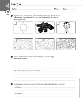© IBAIZABAL/BAIMENDUTAKO MATERIAL FOTOKOPIAGARRIA 
21 
Energia 
Ikaslea: Maila: Data: 4 
E1 
Begiratu honako marrazki hauei, eta esan bakoitzak zer energia iturri irudikatzen 
duen. Ondoren, idatzi laukitxoan «B» letra, berriztagarria bada, eta «EB», ez-berriztagarriak 
bada. 
1 
Zergatik sortzen dira euri azidoa eta berotegi efektua zenbait energia 
erabiltzearen ondorioz? 
Nola saihestu litezke ingurumeneko arazo horiek? 
2 
Izendatu garapen iraunkorra lortzeko bi ekintza kolektibo eta banakako beste bi ekintza. 
• Kolektiboak: 
• Banakakoak: 
3 
 