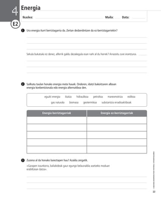 © IBAIZABAL/BAIMENDUTAKO MATERIAL FOTOKOPIAGARRIA 
22 
Energia 
Ikaslea: Maila: Data: 4 
E2 
Ura energia iturri berriztagarria da. Zertan desberdintzen da ez-berriztagarriekin? 
Sekula bukatuko ez denez, alferrik galdu dezakegula esan nahi al du horrek? Arrazoitu zure erantzuna. 
1 
Sailkatu taulan honako energia mota hauek. Ondoren, idatzi bakoitzaren alboan 
energia konbentzionala edo energia alternatiboa den. 
2 
Zuzena al da honako baieztapen hau? Azaldu zergatik. 
«Garapen iraunkorra, baliabideak gaur egungo belaunaldia asetzeko moduan 
erabiltzean datza». 
3 
eguzki energia ikatza hidraulikoa petrolioa mareomotriza eolikoa 
gas naturala biomasa geotermikoa substantzia erradioaktiboak 
Energia berriztagarriak Energia ez-berriztagarriak 
 